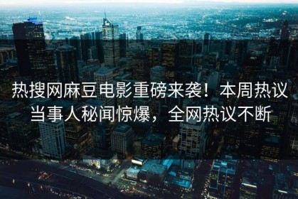 热搜网麻豆电影重磅来袭！本周热议当事人秘闻惊爆，全网热议不断
