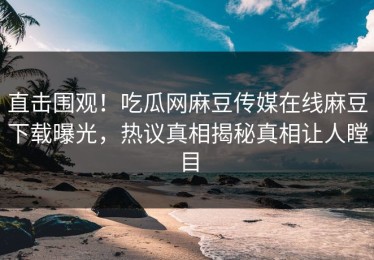 直击围观！吃瓜网麻豆传媒在线麻豆下载曝光，热议真相揭秘真相让人瞠目