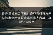 刚刚震撼麻豆下载！麻豆官媒官方网站独家全网炸裂劲爆当事人内幕，真相让人瞠目