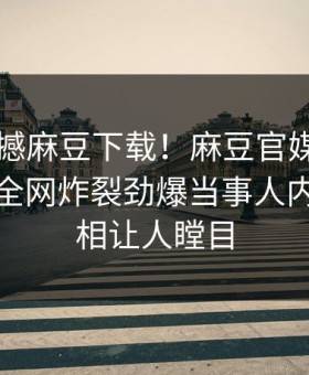 刚刚震撼麻豆下载！麻豆官媒官方网站独家全网炸裂劲爆当事人内幕，真相让人瞠目
