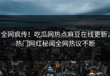 全网疯传！吃瓜网热点麻豆在线更新，热门网红秘闻全网热议不断
