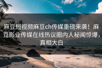 麻豆短视频麻豆ch传媒重磅来袭！麻豆影业传媒在线热议圈内人秘闻惊爆，真相大白