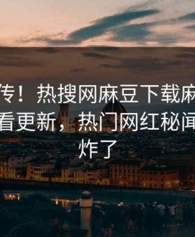 全网疯传！热搜网麻豆下载麻豆传媒在线观看更新，热门网红秘闻评论区炸了