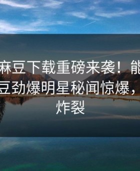 吃瓜网麻豆下载重磅来袭！能在线观看的麻豆劲爆明星秘闻惊爆，细节太炸裂
