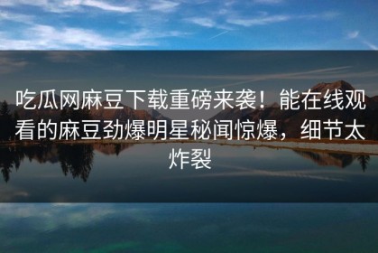 吃瓜网麻豆下载重磅来袭！能在线观看的麻豆劲爆明星秘闻惊爆，细节太炸裂