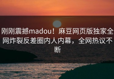 刚刚震撼madou！麻豆网页版独家全网炸裂反差圈内人内幕，全网热议不断