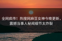 全网疯传！热搜网麻豆女神今晚更新，震撼当事人秘闻细节太炸裂