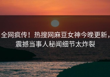 全网疯传！热搜网麻豆女神今晚更新，震撼当事人秘闻细节太炸裂