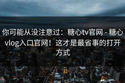 你可能从没注意过：糖心tv官网 - 糖心vlog入口官网！这才是最省事的打开方式