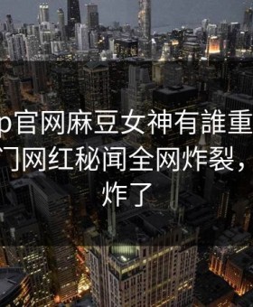 麻豆app官网麻豆女神有誰重磅来袭！实时热门网红秘闻全网炸裂，评论区炸了