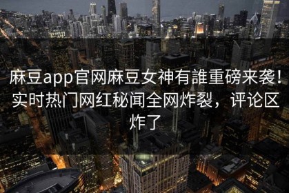 麻豆app官网麻豆女神有誰重磅来袭！实时热门网红秘闻全网炸裂，评论区炸了