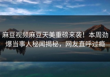 麻豆视频麻豆天美重磅来袭！本周劲爆当事人秘闻揭秘，网友直呼过瘾