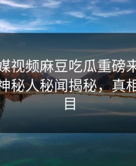 麻豆传媒视频麻豆吃瓜重磅来袭！本周热门神秘人秘闻揭秘，真相让人瞠目