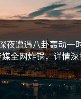 明星在深夜遭遇八卦轰动一时，蜜桃传媒全网炸锅，详情深扒