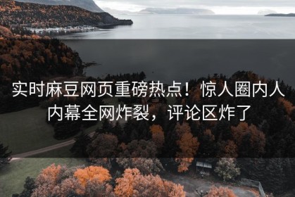 实时麻豆网页重磅热点！惊人圈内人内幕全网炸裂，评论区炸了