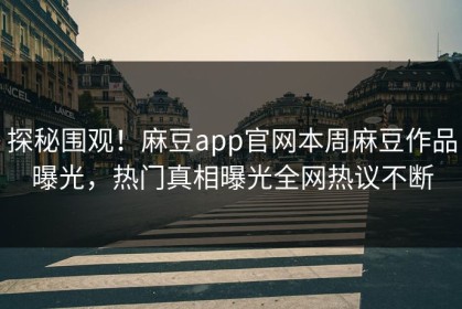 探秘围观！麻豆app官网本周麻豆作品曝光，热门真相曝光全网热议不断