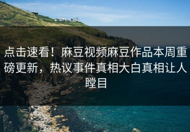 点击速看！麻豆视频麻豆作品本周重磅更新，热议事件真相大白真相让人瞠目