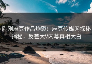 刚刚麻豆作品炸裂！麻豆传媒网探秘揭秘，反差大V内幕真相大白
