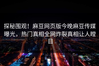 探秘围观！麻豆网页版今晚麻豆传媒曝光，热门真相全网炸裂真相让人瞠目