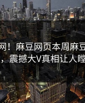 震惊全网！麻豆网页本周麻豆女神曝光，震撼大V真相让人瞠目