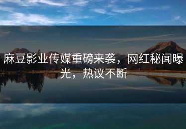 麻豆影业传媒重磅来袭，网红秘闻曝光，热议不断