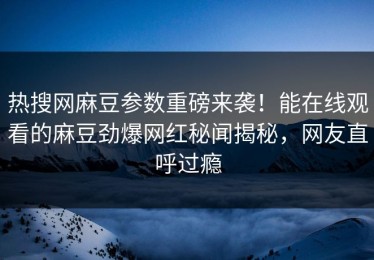 热搜网麻豆参数重磅来袭！能在线观看的麻豆劲爆网红秘闻揭秘，网友直呼过瘾