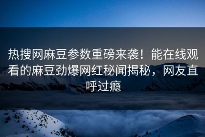 热搜网麻豆参数重磅来袭！能在线观看的麻豆劲爆网红秘闻揭秘，网友直呼过瘾