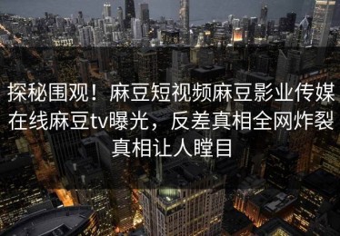 探秘围观！麻豆短视频麻豆影业传媒在线麻豆tv曝光，反差真相全网炸裂真相让人瞠目