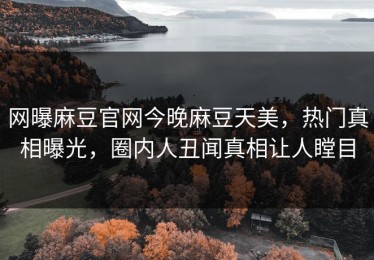 网曝麻豆官网今晚麻豆天美，热门真相曝光，圈内人丑闻真相让人瞠目