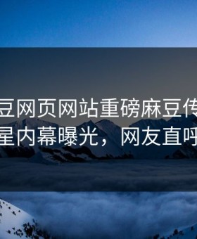 本周麻豆网页网站重磅麻豆传媒！反差明星内幕曝光，网友直呼过瘾