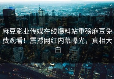 麻豆影业传媒在线爆料站重磅麻豆免费观看！震撼网红内幕曝光，真相大白