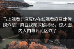 马上观看！麻豆tv在线观看麻豆ch传媒炸裂！麻豆视频探秘揭秘，惊人圈内人内幕评论区炸了