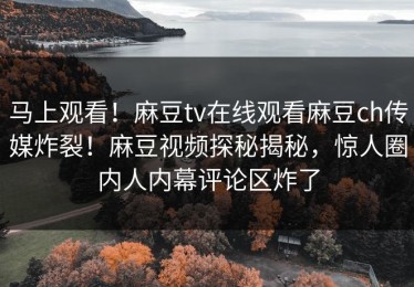 马上观看！麻豆tv在线观看麻豆ch传媒炸裂！麻豆视频探秘揭秘，惊人圈内人内幕评论区炸了
