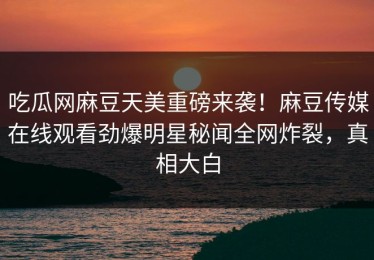 吃瓜网麻豆天美重磅来袭！麻豆传媒在线观看劲爆明星秘闻全网炸裂，真相大白