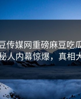 实时麻豆传媒网重磅麻豆吃瓜！劲爆神秘人内幕惊爆，真相大白