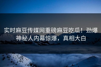 实时麻豆传媒网重磅麻豆吃瓜！劲爆神秘人内幕惊爆，真相大白