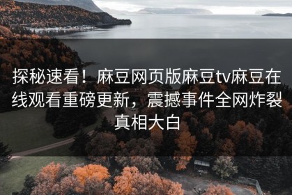 探秘速看！麻豆网页版麻豆tv麻豆在线观看重磅更新，震撼事件全网炸裂真相大白