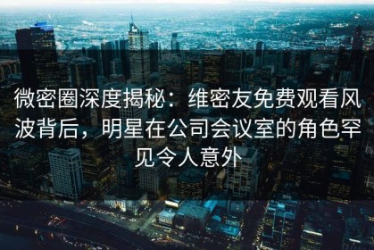 微密圈深度揭秘：维密友免费观看风波背后，明星在公司会议室的角色罕见令人意外