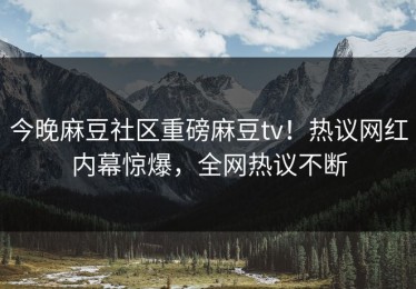 今晚麻豆社区重磅麻豆tv！热议网红内幕惊爆，全网热议不断
