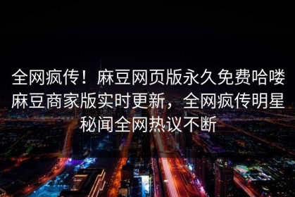 全网疯传！麻豆网页版永久免费哈喽麻豆商家版实时更新，全网疯传明星秘闻全网热议不断