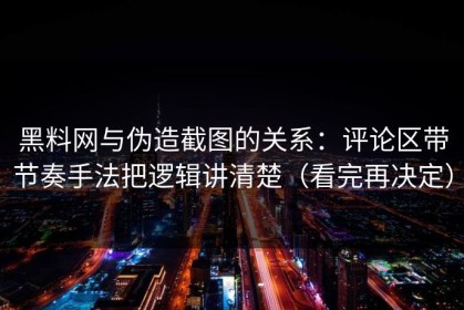 黑料网与伪造截图的关系：评论区带节奏手法把逻辑讲清楚（看完再决定）