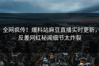 全网疯传！爆料站麻豆直播实时更新，反差网红秘闻细节太炸裂