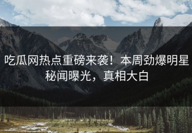 吃瓜网热点重磅来袭！本周劲爆明星秘闻曝光，真相大白