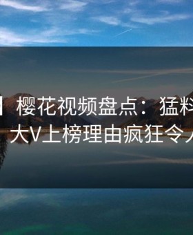 【速报】樱花视频盘点：猛料9个隐藏信号，大V上榜理由疯狂令人脸红