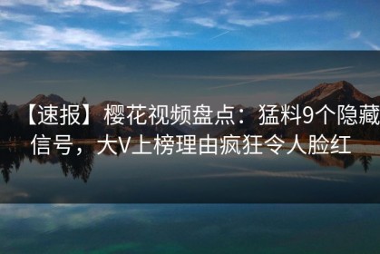 【速报】樱花视频盘点：猛料9个隐藏信号，大V上榜理由疯狂令人脸红