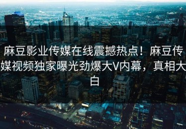 麻豆影业传媒在线震撼热点！麻豆传媒视频独家曝光劲爆大V内幕，真相大白