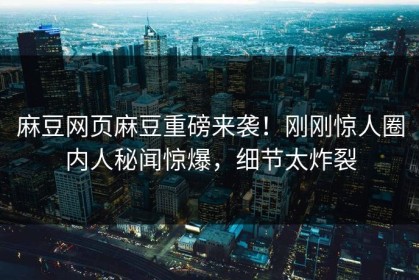 麻豆网页麻豆重磅来袭！刚刚惊人圈内人秘闻惊爆，细节太炸裂