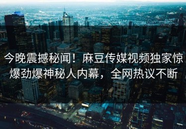 今晚震撼秘闻！麻豆传媒视频独家惊爆劲爆神秘人内幕，全网热议不断