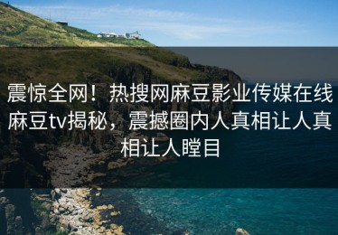 震惊全网！热搜网麻豆影业传媒在线麻豆tv揭秘，震撼圈内人真相让人真相让人瞠目