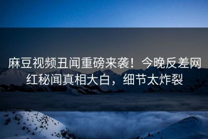 麻豆视频丑闻重磅来袭！今晚反差网红秘闻真相大白，细节太炸裂